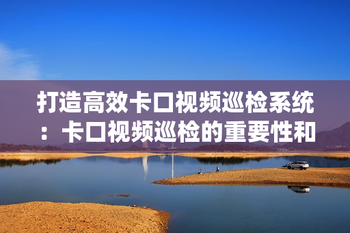 打造高效卡口視頻巡檢系統：卡口視頻巡檢的重要性和最佳實踐