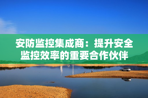 安防監控集成商：提升安全監控效率的重要合作伙伴