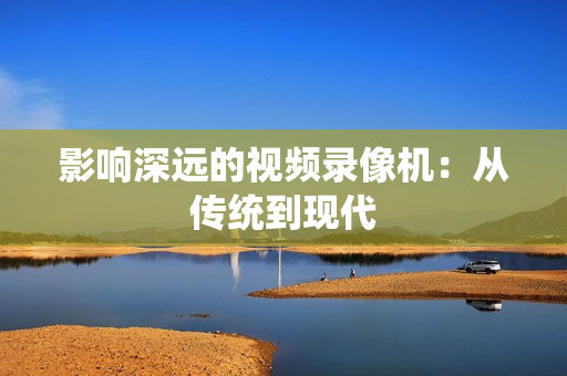 影響深遠的視頻錄像機：從傳統到現代