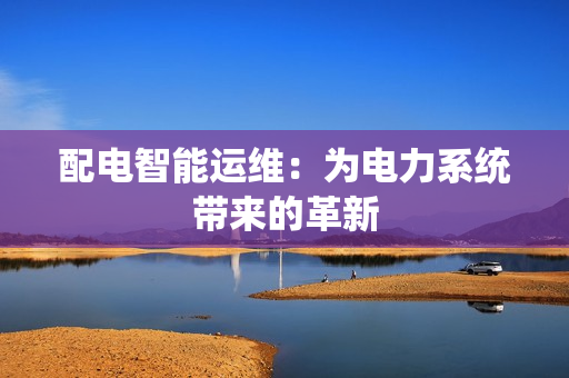 配電智能運(yùn)維：為電力系統(tǒng)帶來(lái)的革新