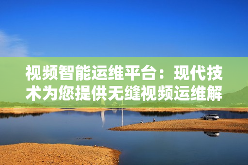 視頻智能運維平臺：現代技術為您提供無縫視頻運維解決方案