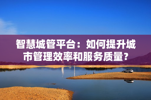 智慧城管平臺：如何提升城市管理效率和服務質量？
