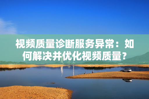 視頻質(zhì)量診斷服務(wù)異常：如何解決并優(yōu)化視頻質(zhì)量？