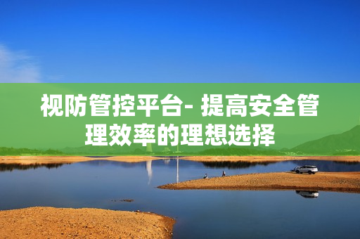 視防管控平臺- 提高安全管理效率的理想選擇