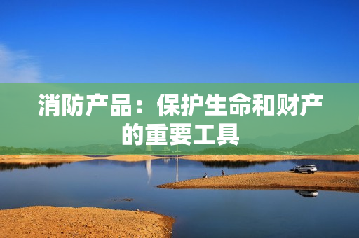 消防產(chǎn)品：保護(hù)生命和財(cái)產(chǎn)的重要工具