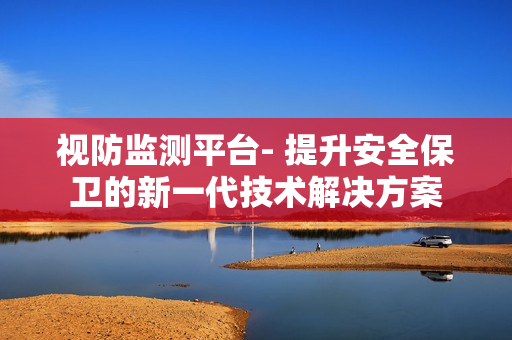視防監測平臺- 提升安全保衛的新一代技術解決方案