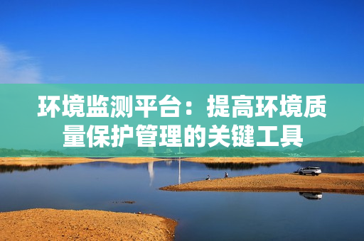 環(huán)境監(jiān)測平臺：提高環(huán)境質(zhì)量保護管理的關(guān)鍵工具