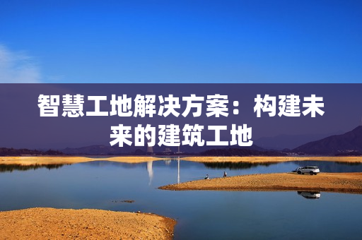智慧工地解決方案：構(gòu)建未來的建筑工地