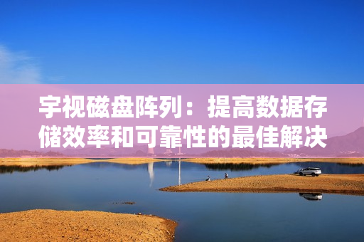 宇視磁盤陣列：提高數據存儲效率和可靠性的最佳解決方案