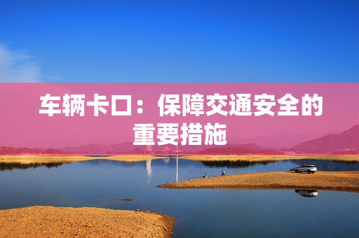 車輛卡口：保障交通安全的重要措施