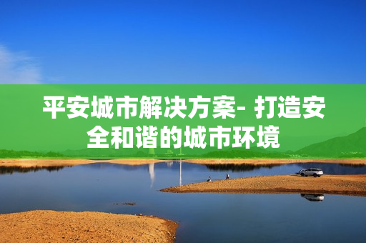 平安城市解決方案- 打造安全和諧的城市環(huán)境