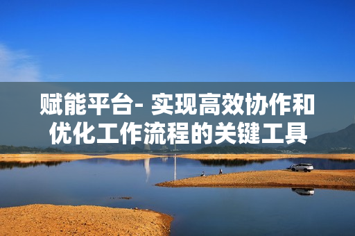 賦能平臺- 實現高效協作和優化工作流程的關鍵工具