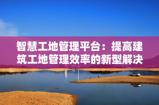智慧工地管理平臺：提高建筑工地管理效率的新型解決方案