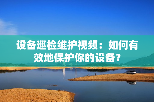 設(shè)備巡檢維護(hù)視頻：如何有效地保護(hù)你的設(shè)備？