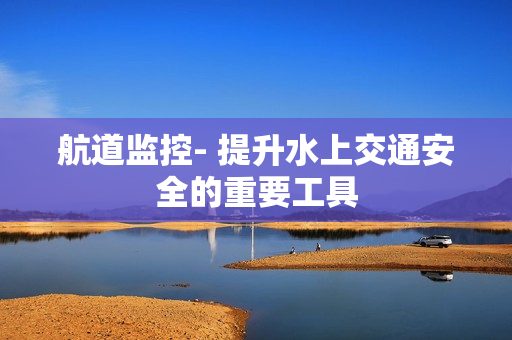 航道監(jiān)控- 提升水上交通安全的重要工具