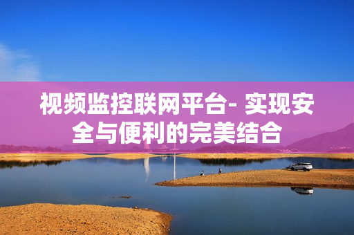 視頻監(jiān)控聯(lián)網(wǎng)平臺(tái)- 實(shí)現(xiàn)安全與便利的完美結(jié)合