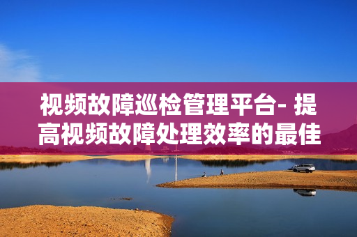 視頻故障巡檢管理平臺- 提高視頻故障處理效率的最佳解決方案