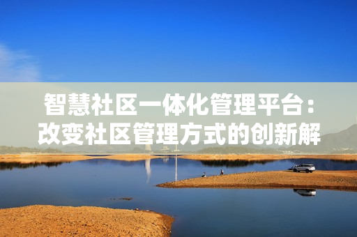 智慧社區一體化管理平臺：改變社區管理方式的創新解決方案