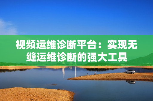 視頻運(yùn)維診斷平臺：實現(xiàn)無縫運(yùn)維診斷的強(qiáng)大工具